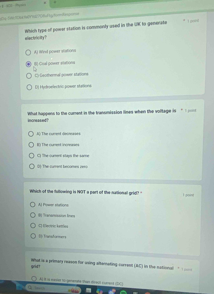 KO3 - Physics +
qDq-5WcTObkYe0YYd27O8uFtg/formResponse
Which type of power station is commonly used in the UK to generate 1 point
electricity?
A) Wind power stations
B) Coal power stations
C) Geothermal power stations
D) Hydroelectric power stations
What happens to the current in the transmission lines when the voltage is * 1 point
increased?
A) The current decreases
B) The current increases
C) The current stays the same
D) The current becomes zero
Which of the following is NOT a part of the national grid? * 1 point
A) Power stations
B) Transmission lines
C) Electric kettles
D) Transformers
What is a primary reason for using alternating current (AC) in the national * 1 point
grid?
A) It is easier to generate than direct current (DC)
Search