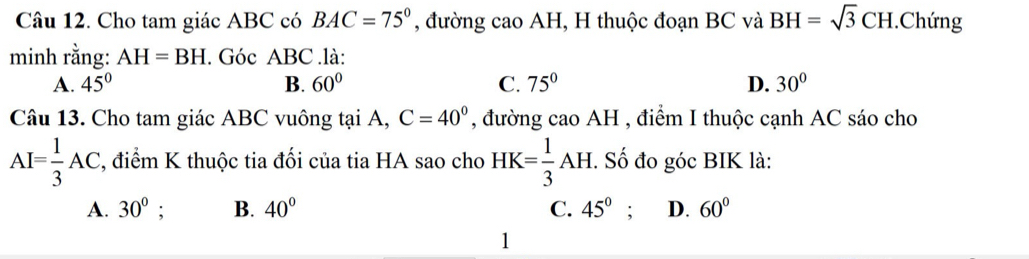 Cho tam giác ABC có BAC=75° , đường cao AH, H thuộc đoạn BC và BH=sqrt(3)CH.Chứng
minh rằng: AH=BH. Góc ABC.là:
A. 45° B. 60° C. 75° D. 30°
Câu 13. Cho tam giác ABC vuông tại A, C=40° , đường cao AH , điểm I thuộc cạnh AC sáo cho
AI= 1/3 AC , điểm K thuộc tia đối của tia HA sao cho HK= 1/3 AH. . Số đo góc BIK là:
A. 30° ' B. 40° C. 45° : D. 60°
1