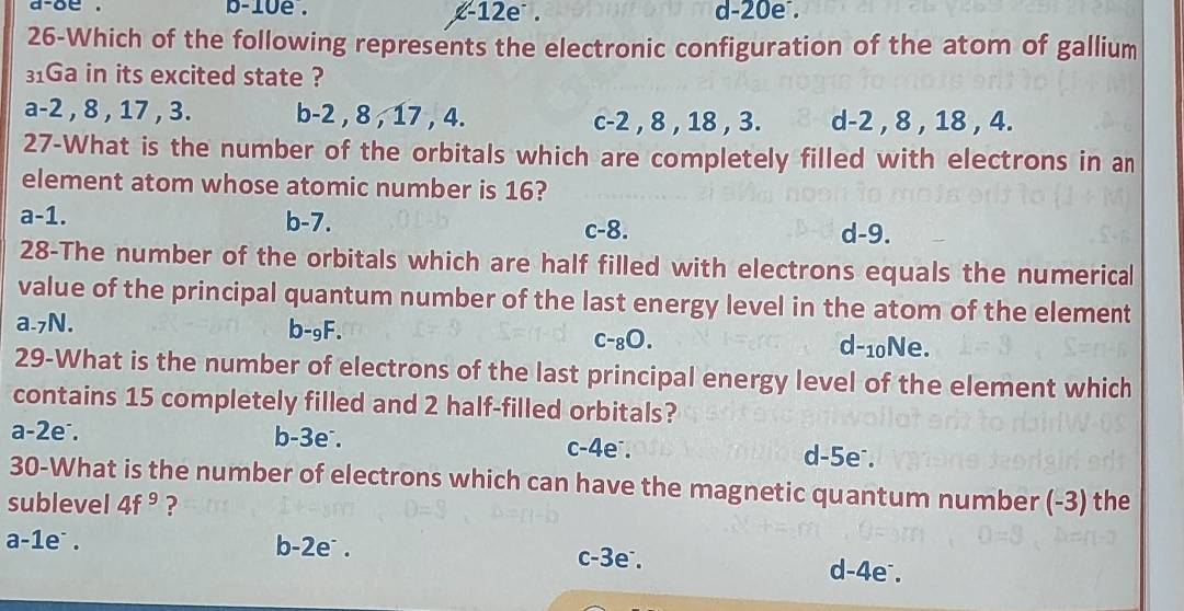 a-oe . b-10e . i-1 2e . d -20e.
26-Which of the following represents the electronic configuration of the atom of gallium
31Ga in its excited state ?
a -2 , 8 , 17 , 3. b -2 , 8 , 17 , 4. c -2 , 8 , 18 , 3. d -2 , 8 , 18 , 4.
27-What is the number of the orbitals which are completely filled with electrons in an
element atom whose atomic number is 16?
a -1. b -7. c -8. d -9.
28-The number of the orbitals which are half filled with electrons equals the numerical
value of the principal quantum number of the last energy level in the atom of the element
a. 7N. b-gF. d -10Ne.
C-_8O. 
29-What is the number of electrons of the last principal energy level of the element which
contains 15 completely filled and 2 half-filled orbitals?
a -2e. b -3e. c -4e ∴. d -5e.
30-What is the number of electrons which can have the magnetic quantum number (-3) the
sublevel 4f^9 ?
a -1e. b -2e. c -3e°. d -4e.