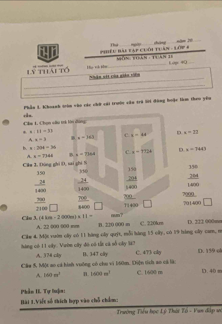 Thứ _ ngày_ tháng_ năm 20_
CAL
PHiÊU Bài Tập Cuối tUàn - Lớp 4
MÔN: TOán - Tuàn 21
lý thái tố  Họ và tên:_ Lớp: 4Q_
Hệ thống giáo dục
_
Nhận xét của giáo viên
_
Phần I. Khoanh tròn vào các chữ cái trước câu trả lời đúng hoặc làm theo yêu
cầu.
Câu 1. Chọn câu trả lời đúng:
a. x:11=33 D. x=22
A. x=3 B. x=363 C. x=44
b. x:204=36
A. x=7344 B. x=7364 C. x=7724 D. x=7443
Cầu 2. Dúng ghi Đ, sai ghi S 350
beginarrayr 350 24 hline 1400 700 hline 2100endarray frac beginarrayr 35024 hline 1400endarray 
350
 2/1  204
400
 700/8400 
frac  204/1400  700/71400  □
2 0 00
701400
Câu 3. (4 km -2000 m) * 11= mm?
A. 22 000 000 mm B. 220 000 m C. 220km D. 222 000mn
Câu 4. Một vườn cây có 11 hàng cây quýt, mỗi hàng 15 cây, có 19 hàng cây cam, m
hàng có 11 cây. Vườn cây đó có tất cả số cây là?
A. 374 cây B. 347 cây C. 473 cây D. 159 câ
Câu 5. Một ao cá hình vuông có chu vì 160m. Diện tích ao cá là:
A. 160m^2 B. 1600m^2 C. 1600 m D. 40 m
Phần II. Tự luận:
Bài 1.Viết số thích hợp vào chỗ chấm:
Trường Tiểu học Lý Thái Tồ - Vun đắp ưỏ