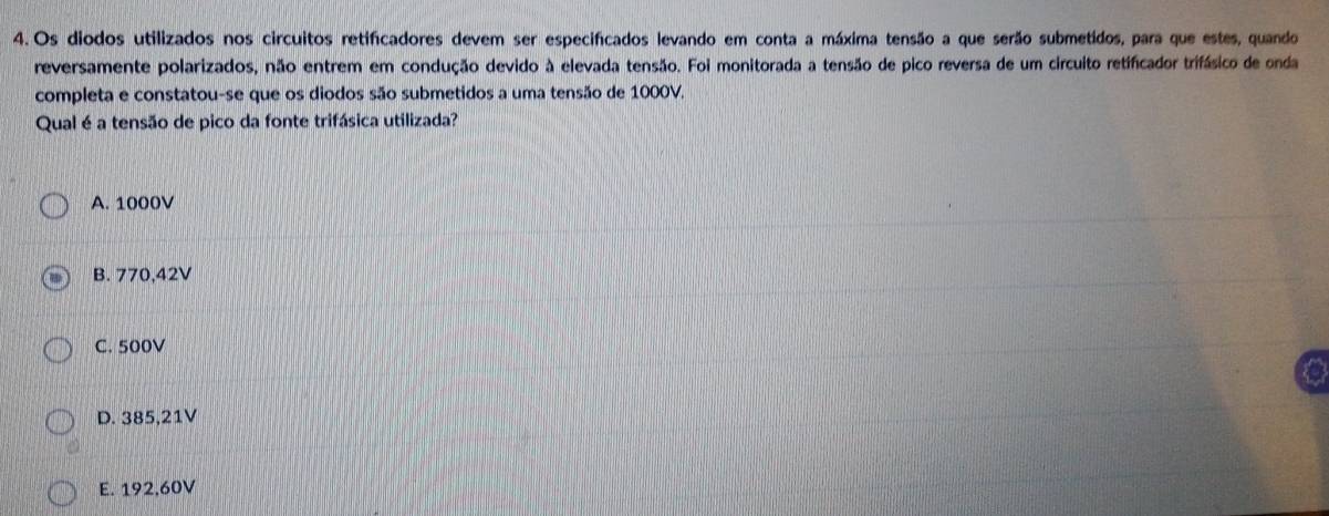 Os diodos utilizados nos circuitos retificadores devem ser especificados levando em conta a máxima tensão a que serão submetidos, para que estes, quando
reversamente polarizados, não entrem em condução devido à elevada tensão. Foi monitorada a tensão de pico reversa de um circuito retificador trifásico de onda
completa e constatou-se que os diodos são submetidos a uma tensão de 1000V,
Qual é a tensão de pico da fonte trifásica utilizada?
A. 1000V
B. 770,42V
C. 500V
D. 385,21V
E. 192,60V