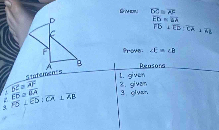 Given: overline DC≌ overline AF
overline ED≌ overline BA
overline FD⊥ overline ED : overline CA⊥ overline AB
Prove: ∠ E≌ ∠ B
Reasons 
Statements 
1. given
overline DC≌ overline AF
2. given 
2. overline FD⊥ overline ED; overline CA⊥ overline AB 1 overline ED≌ overline BA
3. given 
3.