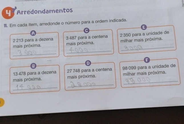 Arredondamentos 
11. Em cada item, arredonde o número para a ordem indicada. 
E 
A
2 213 para a dezena 3 487 para a centena 2 350 para a unidade de 
_ 
mais próxima. mais próxima. milhar mais próxima. 
_ 
F 
B 
D 
13 478 para a dezena 27 748 para a centena 98099 para a unidade de 
_ 
mais próxima. mais próxima. milhar mais próxima. 
_ 
_