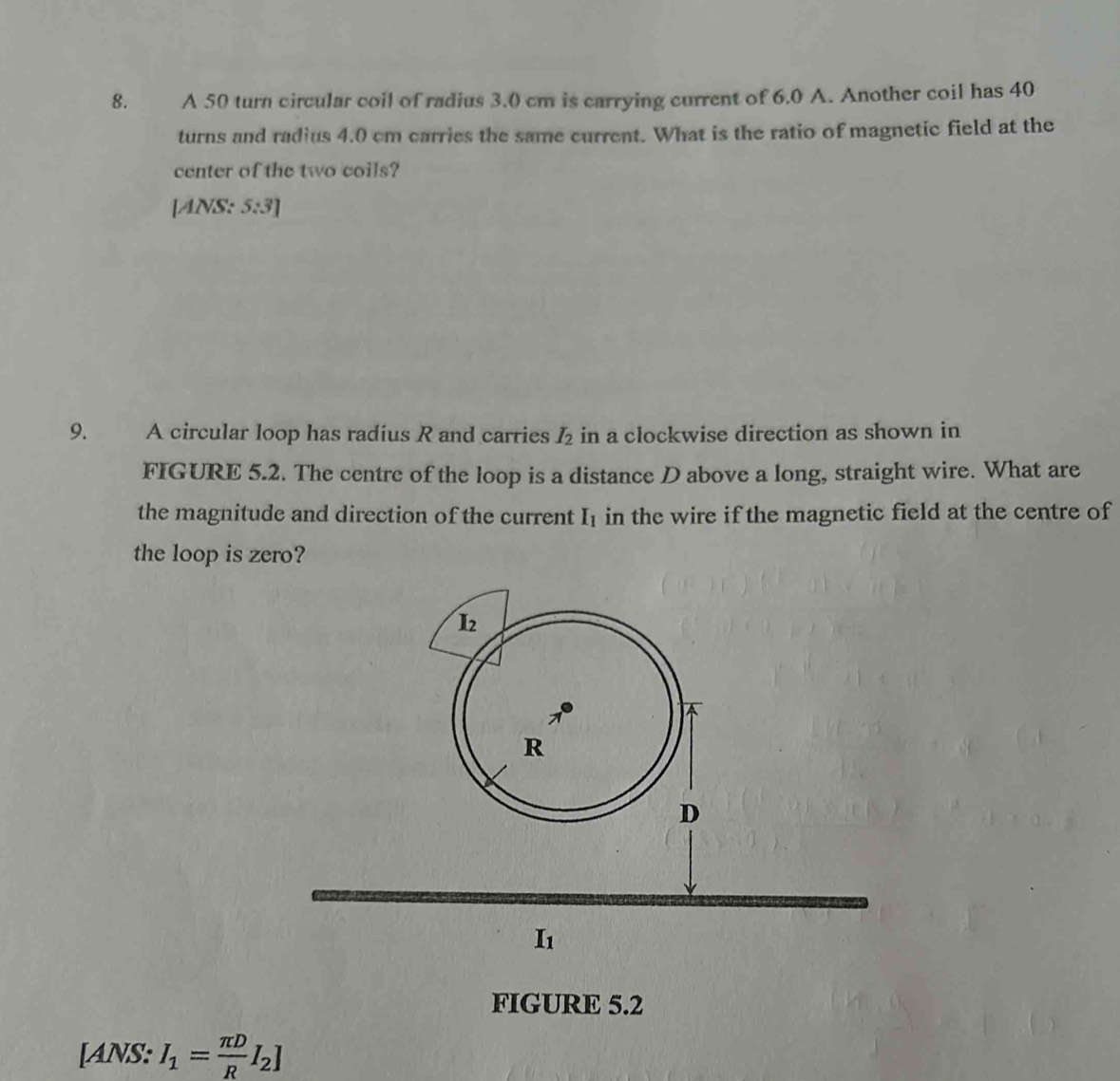 A 50 turn circular coil of radius 3.0 cm is carrying current of 6.0 A. Another coil has 40
turns and radius 4.0 cm carries the same current. What is the ratio of magnetic field at the
center of the two coils?
[ANS: 5:3]
9. A circular loop has radius R and carries I_2 in a clockwise direction as shown in
FIGURE 5.2. The centre of the loop is a distance D above a long, straight wire. What are
the magnitude and direction of the current I_1 in the wire if the magnetic field at the centre of
the loop is zero?
FIGURE 5.2
[ANS: I_1= π D/R I_2]