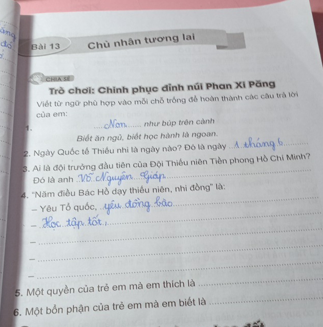 Chủ nhân tương lai 
_ 
_ 
_ 
CHIA SE 
Trò chơi: Chinh phục đỉnh núi Phan Xi Păng 
_ 
Viết từ ngữ phù hợp vào mỗi chỗ trống để hoàn thành các câu trả lời 
_ 
của em: 
_ 
_như búp trên cảnh 
1. 
Biết ăn ngủ, biết học hành là ngoan. 
2. Ngày Quốc tế Thiếu nhi là ngày nào? Đó là ngày 
_ 
_ 
3. Ai là đội trưởng đầu tiên của Đội Thiếu niên Tiền phong Hồ Chí Minh? 
Đó là anh 
_ 
4. ''Năm điều Bác Hồ dạy thiếu niên, nhi đồng'' là: 
- Yêu Tổ quốc, 
_ 
_ 
_ 
_ 
_ 
_ 
_ 
5. Một quyền của trẻ em mà em thích là 
_ 
6. Một bổn phận của trẻ em mà em biết là