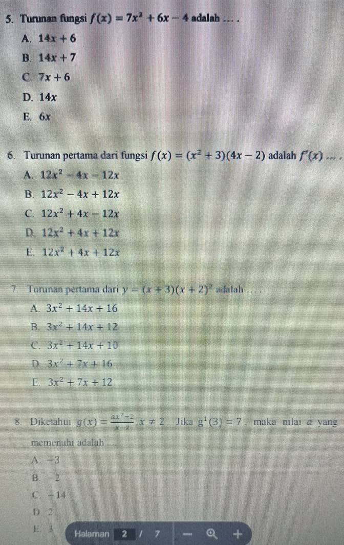 Turunan fungsi f(x)=7x^2+6x-4 adalah ... .
A. 14x+6
B. 14x+7
C. 7x+6
D. 14x
E. 6x
6. Turunan pertama dari fungsi f(x)=(x^2+3)(4x-2) adalah f'(x)....
A. 12x^2-4x-12x
B. 12x^2-4x+12x
C. 12x^2+4x-12x
D. 12x^2+4x+12x
E. 12x^2+4x+12x
7 Turunan pertama dari y=(x+3)(x+2)^2 adalah … .
A. 3x^2+14x+16
B. 3x^2+14x+12
C. 3x^2+14x+10
D 3x^2+7x+16
[ 3x^2+7x+12
8. Diketahui g(x)= (ax^2-2)/x-2 , x!= 2 Jika g^1(3)=7 , maka nilaı α yan
memenuhs adalah
A. -3
B. 2
C. -14
D. 2
E. 3 Halaman 2 7 _ Q +