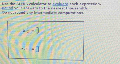 Use the ALEKS calculator to evaluate each expression. 
Round your answers to the nearest thousandth. 
Do not round any intermediate computations.
ln  3/7 =□
ln 22.3=□