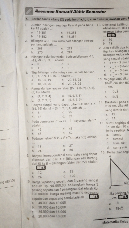 Asesmen Sumatif Akhir Semester
A. Berilah tanda silang (X) pada huruf a, b, c, atau d sesuai jawaban yang I
1. Jumlah bilangan segitiga Pascal pada baris 11. Diketahui keliling
ke-15 adalah_ adalah 64 cm. Bila p
a. 16.381 c. 16.383  ebarny a . L e  rs
b. 16.382 d. 16.384 1OTS
2. Bilangan ke-16 dari suatu pola bilangan persegi b. 12 a. 10
panjang adalah ....
a. 268 c. 272 12. Jika selisih dua bu
b. 270 d. 284 tiga kali bilangan 
3. Bilangan selanjutnya dari barisan bilangan -15, bilan gan kedua ad
-12, −9, −6, −3, ... adalah
yang sesuai adala
a. x+y=3
a. 0 c. 2 dan 
b. y x=3
b. 1 d. 3 _dan
4. Tiga bilangan selanjutnya sesuai pola barisan C. x y=3 dan
1, 3, 4, 7, 9, 11, 16, ... adalah ... d. × y=3 dan
a. 15, 25, 19 c. 20, 16, 28
10sqrt(2)cm
b. 18, 23, 26 d. 20, 25, 26 13. Segitiga ABC siku , dan BC
5. Range dari penyajian relasi  (5,1),(6,2),(7,3),
_
.. cm.
(8,4) adalah .... a. 10sqrt(3)
a.  1,2,3,4 C.  5,6,7,8 b. 10sqrt(6)
b.  1,2,3,5 d.  5,6,7,9
A=
6. Banyak fungsi yang dapat dibentuk dari adalah .... 14. Diketahui pada s . Jika AB
=20cm
 15,16 dan B= 0,1,2,3,4
a. 8 c. 25 yang ditarik dari
b. 16 d. 32 a. 12
7. Pada pemetaan f:to 7x 3 bayangan dari 7 15. Suatu segitiga d b. 14
adalah .
_
a. 42 c. 48 14 cm dan 10 c
b. 46 d. 52  jenis segitiga  t
_
8. Pada pemetaan h: xto x^2+7x τ, maka h(3) adalah a. lancip b. tumpul
a. 18 c. 27 c. siku-siku
b. 24 d. 30 d. sama sisi
9. Banyak korespondensi satu-satu yang dapat 16. Perhatikan segi
dibentuk dari dari A= Bilangan asli kurang 
dari 5 ke B= Bilangan faktor dari 22 adalah
DTS
a. 12 c. 72
b. 24 d. 120
ng ABCD!
10. Harga 2pasang sepatu dan 3 pasang sandal
_
adalah Rp. 90.000,00, sedangkan harga 3
pasang sepatu dan 4 pasang sandai adalah Rp. 
130,000,00. Harga masing-masing sepasan
sepatu dan sepasang sandal adalah  Jika panjan 
a. 40.000 dan 10.000 _a. 18 cm. us
b. 30.000 dan 10.000
b. 18sqrt(2)
t. 25.000 dan 15.000
_
d 20.000 dan 10.000
Matematika Kelas