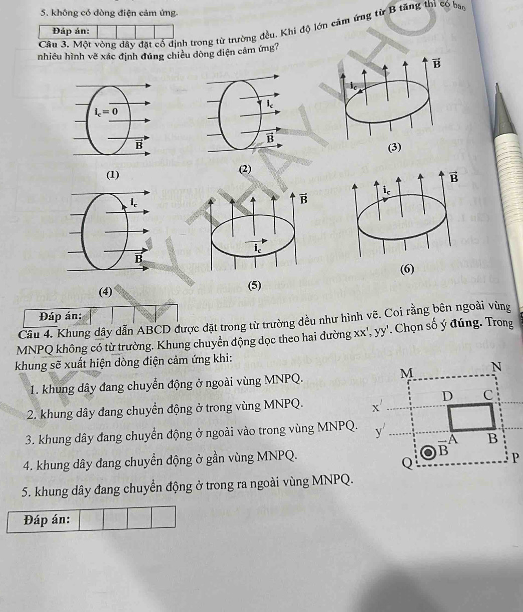 không có dòng điện cảm ứng.
Câu 3. Một vòng dây đặt cổ định trong từ trường đều. Khi độ lớn cảm ứng từ B tăng thì có bao
Đáp án:
nhiêu hình vẽ xác định đúng chiều dòng điện cảm ứng?
(2)
(1) 
(4) 
Đáp án:
Câu 4. Khung dây dẫn ABCD được đặt trong từ trường đều như hình vẽ. Coi rằng bên ngoài vùng
MNPQ không có từ trường. Khung chuyển động dọc theo hai đường : XX' , yy'. Chọn số ý đúng. Trong
khung sẽ xuất hiện dòng điện cảm ứng khi:
1. khung dây đang chuyển động ở ngoài vùng MNPQ.
2. khung dây đang chuyển động ở trong vùng MNPQ.
3. khung dây đang chuyển động ở ngoài vào trong vùng MNPQ.
4. khung dây đang chuyển động ở gần vùng MNPQ.
5. khung dây đang chuyển động ở trong ra ngoài vùng MNPQ.
Đáp án: