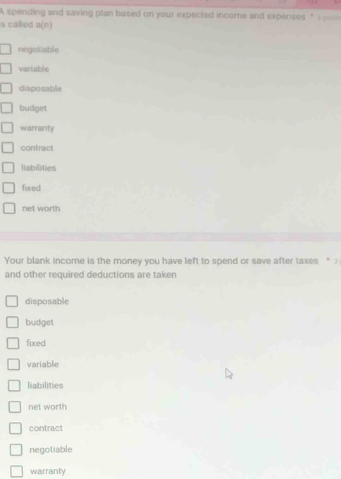 A spending and saving plan based on your expected income and expenses " 
s called a(n)
négotiable
variable
disposable
budget
warranty
contract
liabilities
fixed
nel worth
Your blank income is the money you have left to spend or save after taxes " 3
and other required deductions are taken
disposable
budget
fixed
variable
liabilities
net worth
contract
negotiable
warranty