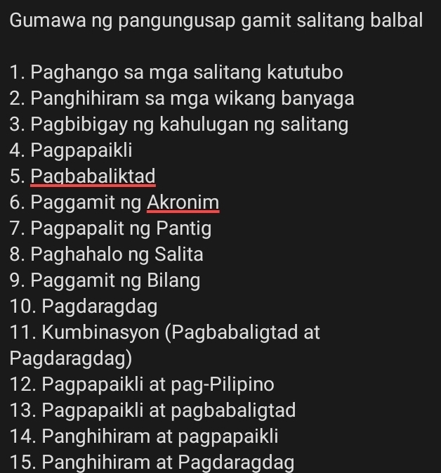 Gumawa ng pangungusap gamit salitang balbal 
1. Paghango sa mga salitang katutubo 
2. Panghihiram sa mga wikang banyaga 
3. Pagbibigay ng kahulugan ng salitang 
4. Pagpapaikli 
5. Paqbabaliktad 
6. Paggamit ng Akronim 
7. Pagpapalit ng Pantig 
8. Paghahalo ng Salita 
9. Paggamit ng Bilang 
10. Pagdaragdag 
11. Kumbinasyon (Pagbabaligtad at 
Pagdaragdag) 
12. Pagpapaikli at pag-Pilipino 
13. Pagpapaikli at pagbabaligtad 
14. Panghihiram at pagpapaikli 
15. Panghihiram at Pagdaragdag