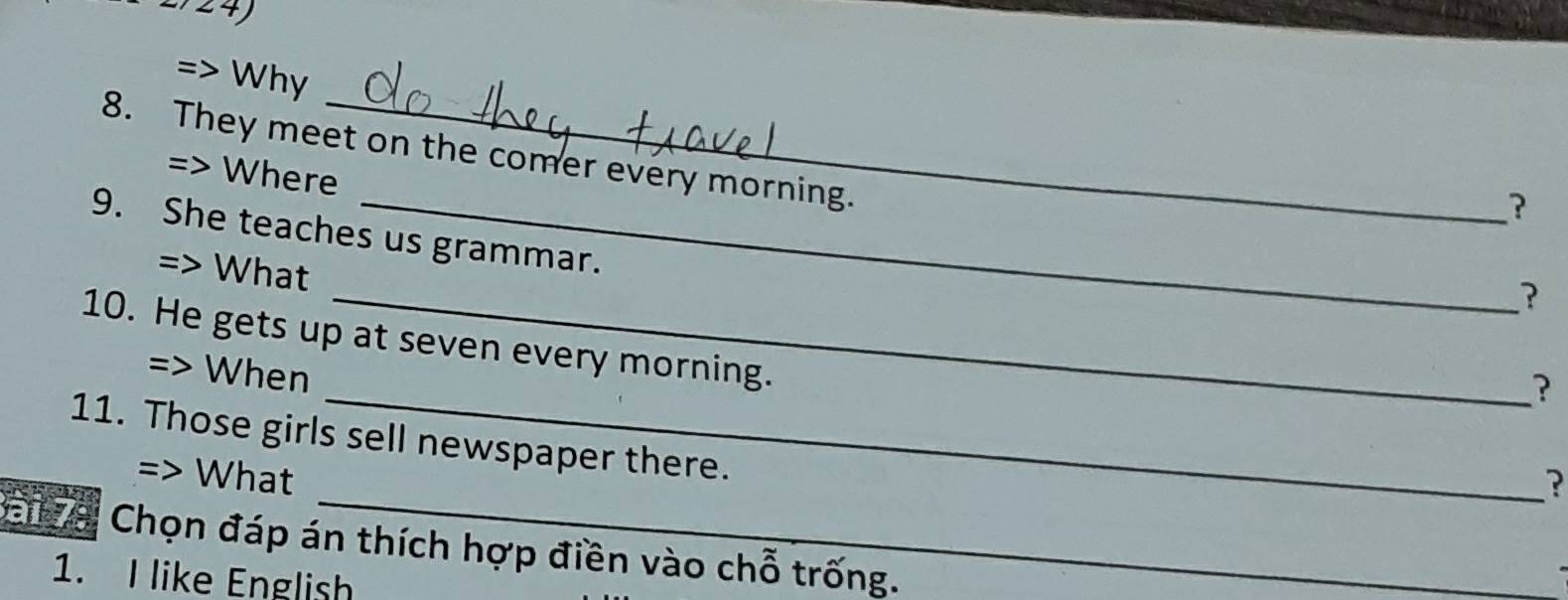 27 24) 
=> Why 
8. They meet on the comer every morning. 
=> Where 
? 
9. She teaches us grammar. 
=> What 
_? 
10. He gets up at seven every morning. 
=> When 
_? 
11. Those girls sell newspaper there. 
=> What 
? 
Bang a Chọn đáp án thích hợp điền vào chỗ trống. 
1. I like English
