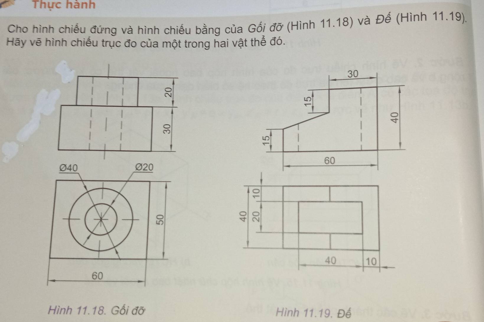 Thực hành 
Cho hình chiếu đứng và hình chiếu bằng của Gối đỡ (Hình 11.18) và Đế (Hình 11.19). 
Hãy vẽ hình chiếu trục đo của một trong hai vật thể đó.

Ø40 Ø20;
8
40 10
60
Hình 11.18. Gối đỡ Hình 11.19, Đế