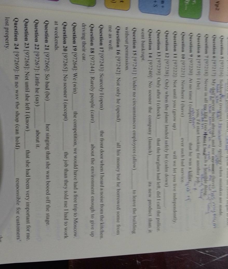 [97216]: SeldonWve (recgive) 9  terwsany apology when mistakes are made
Vp2 Question 6 [97217]: My dad's never been abroad, and nor my mur
Question 7 [97218]: Never in all my life I (see)  wvs t saguch a he
Question 8 [97219]: 1 (be) _you, I'd start looking for another job
Question 9 [97220]: At no time 1 (suspect) _that he was a killer .
Question 10 [97221]: Nowhere I (have) _ever such bad service.
Question 11 [97222]: Not until you (grow up) _will we let you live independently.
Question 12 [97238]: Only when the plane landed safely he (calm down)_
n
Question 13 [97239]: Only after I (check) _that the burglars had left, did I call the police.
S 
Question 14 [97240]: No sooner the company (launch)_ its new product than it.
went bankrupt.
Question 15 [97241]: Under no circumstances employees (allow)_ to leave the building
without permission.
Question 16 [97242]: Not only he (spend)_ all his money but he borrowed some from 
me as well.
Question 17 [97243]: Scarcely I (open) _the front door when I heard a noise from the kitchen.
Question 18 [97244]: Rarely people (care) _about the environment enough to give up
driving their car.
Question 19 [97264]: We (win)_ the competition, we would have had a free trip to Moscow.
Question 20 [97265]: No sooner I (accept)_ the job than they told me I had to work
at weekends.
Question 21 [97266]: So bad (be)_ her singing that she was booed off the stage.
Question 22 [97267]: Little he (say) _about it.
Question 23 [97268]: Not until she left I (know)_ that she had been very important for me.
Question 24 [97269]: In no wav the shop (can hold)_ responsible for customers'
lost property.