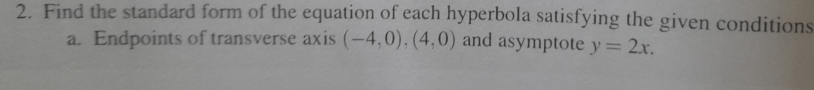 Find the standard form of the equation of each hyperbola satisfying the given conditions 
a. Endpoints of transverse axis (-4,0),(4,0) and asymptote y=2x.