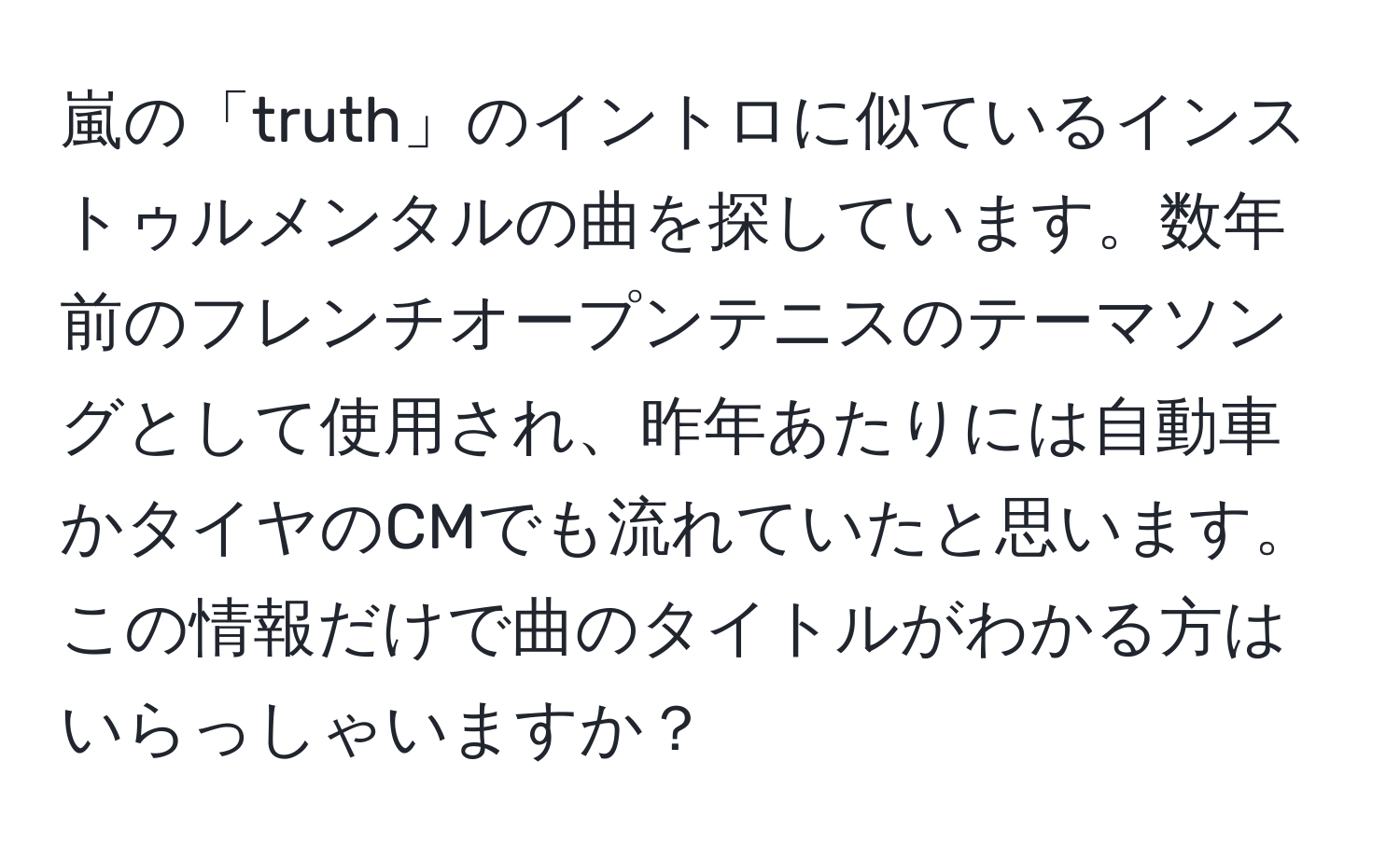 嵐の「truth」のイントロに似ているインストゥルメンタルの曲を探しています。数年前のフレンチオープンテニスのテーマソングとして使用され、昨年あたりには自動車かタイヤのCMでも流れていたと思います。この情報だけで曲のタイトルがわかる方はいらっしゃいますか？