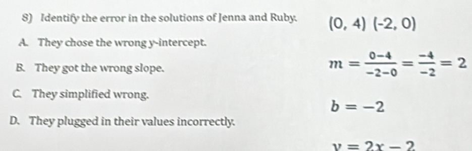 Identify the error in the solutions of Jenna and Ruby. (0,4)(-2,0)
A. They chose the wrong y-intercept.
B. They got the wrong slope.
m= (0-4)/-2-0 = (-4)/-2 =2
C. They simplified wrong.
b=-2
D. They plugged in their values incorrectly.
v=2x-2