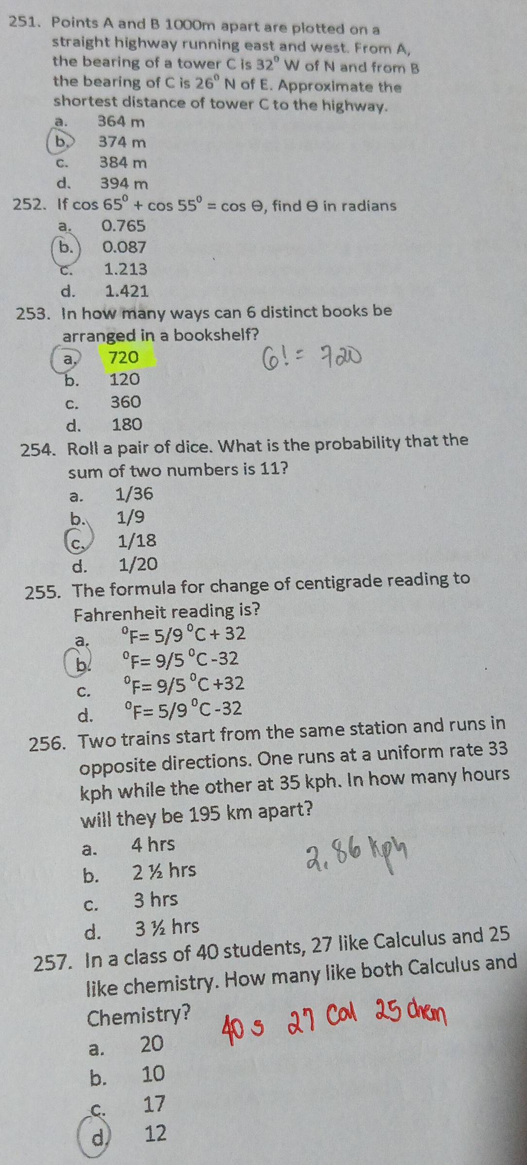 Points A and B 1000m apart are plotted on a
straight highway running east and west. From A,
the bearing of a tower C is 32° W of N and from B
the bearing of C is 26°N of E. Approximate the
shortest distance of tower C to the highway.
a. 364 m
b 374 m
c. 384 m
d. 394 m
252. If cos 65°+cos 55°=cos θ , find θ in radians
a. 0.765
b. ) 0.087
C. 1.213
d. 1.421
253. In how many ways can 6 distinct books be
arranged in a bookshelf?
a, 720
b. 120
c. 360
d. 180
254. Roll a pair of dice. What is the probability that the
sum of two numbers is 11?
a. 1/36
b. 1/9
c、 1/18
d. 1/20
255. The formula for change of centigrade reading to
Fahrenheit reading is?
a. ^circ F=5/9°C+32
b°F=9/5°C-32
C. ^circ F=9/5°C+32
d. ^circ F=5/9°C-32
256. Two trains start from the same station and runs in
opposite directions. One runs at a uniform rate 33
kph while the other at 35 kph. In how many hours
will they be 195 km apart?
a. 4 hrs
b. 2 ½ hrs
c. 3 hrs
d. 3 ½ hrs
257. In a class of 40 students, 27 like Calculus and 25
like chemistry. How many like both Calculus and
Chemistry?
a. 20
b. 10
c. 17
d 12