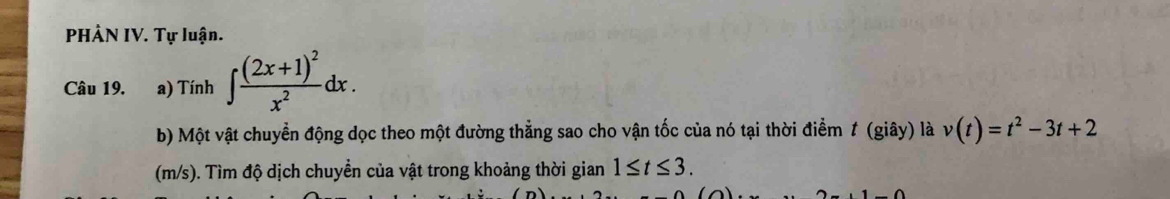 PHẢN IV. Tự luận. 
Câu 19. a) Tính ∈t frac (2x+1)^2x^2dx. 
b) Một vật chuyển động dọc theo một đường thẳng sao cho vận tốc của nó tại thời điểm 1 (giây) là v(t)=t^2-3t+2
(m/s). Tìm độ dịch chuyền của vật trong khoảng thời gian 1≤ t≤ 3.