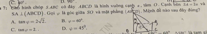 C. 0°. 
D. 90°. 
u 7: Cho hình chóp S. ABC có đáy ABCD là hình vuông cạnh a, tâm O. Cạnh bên SA=2a yà
SA⊥ (ABCD). Gọi φ là góc giữa SO và mặt phẳng ( ABCD). Mệnh đề nào sau đây đúng?
A. tan varphi =2sqrt(2). B. varphi =60°. 
^
C. tan varphi =2.. D. varphi =45^0. 
。
0 overline DC=60°△ SBC là tam ei