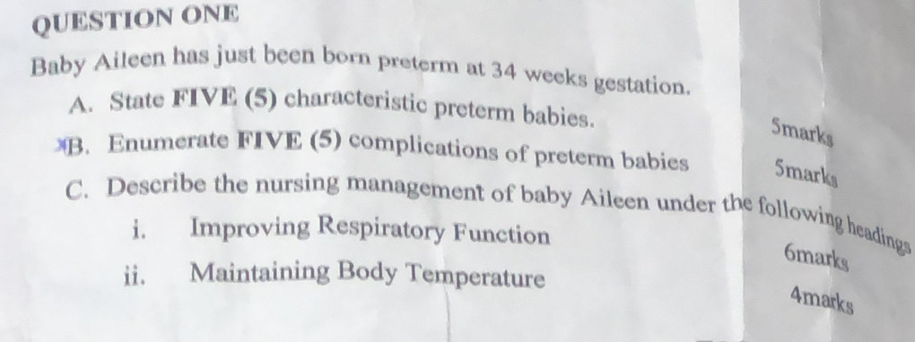 QUESTION ONE 
Baby Aileen has just been born preterm at 34 weeks gestation. 
A. State FIVE (5) characteristic preterm babies. 
5marks 
B. Enumerate FIVE (5) complications of preterm babies 5marks 
C. Describe the nursing management of baby Aileen under the following headinga 
i. Improving Respiratory Function 
6marks 
ii. Maintaining Body Temperature 
4marks