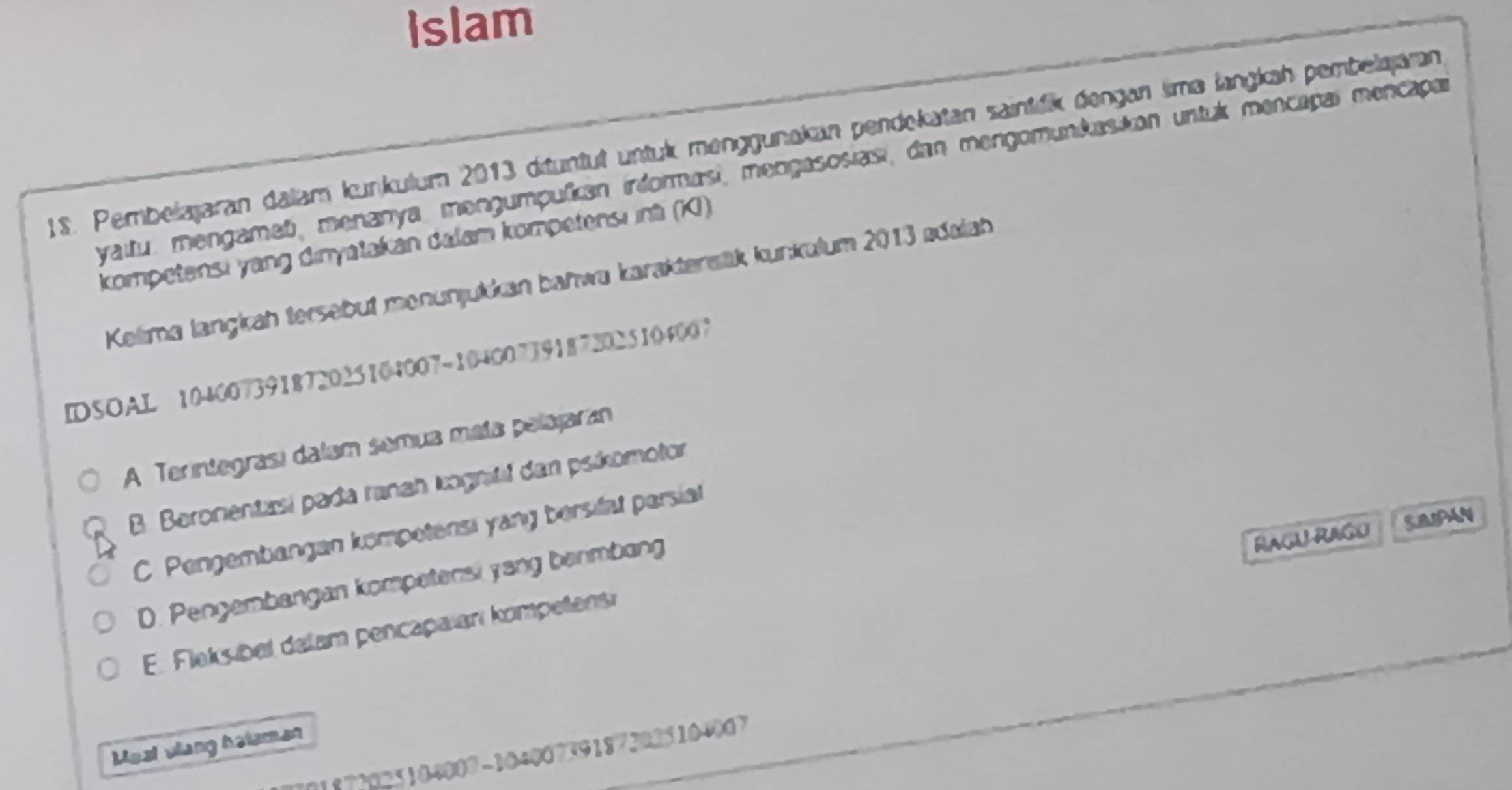 Islam
1S. Pembelajaran dalam Iunkulum 2013 dituntut untuk menggunakan pendekatan saintfik dengan sma langkah pembelajaran
yaitu. mengamet, menanya, mengumpulican irdormasi, mengasosias, dan mengomunkasion untuk mencapal mencapar
kompetensi yang dinyatakan dalam kompetensı inti (K)
Kelima langkah tersebut menunjukkan bahwa karaktersik kunkulum 2013 ødalah
IDSOAL 104007391872025104007 -104007391872025104007
A Terintegrasí dalam semua mata pelajaran
B. Beronentasí pada ranan kognitil dan pskomotor
C. Pengembangan kompetensi yang bersifat parsiat
D. Pengembangan kompetensi yang berimbang
Ragu Rago
E. Fleks bel delam pencapaianı kompetens
Meal vlang hetamen
1872025104007-104007391872025104007