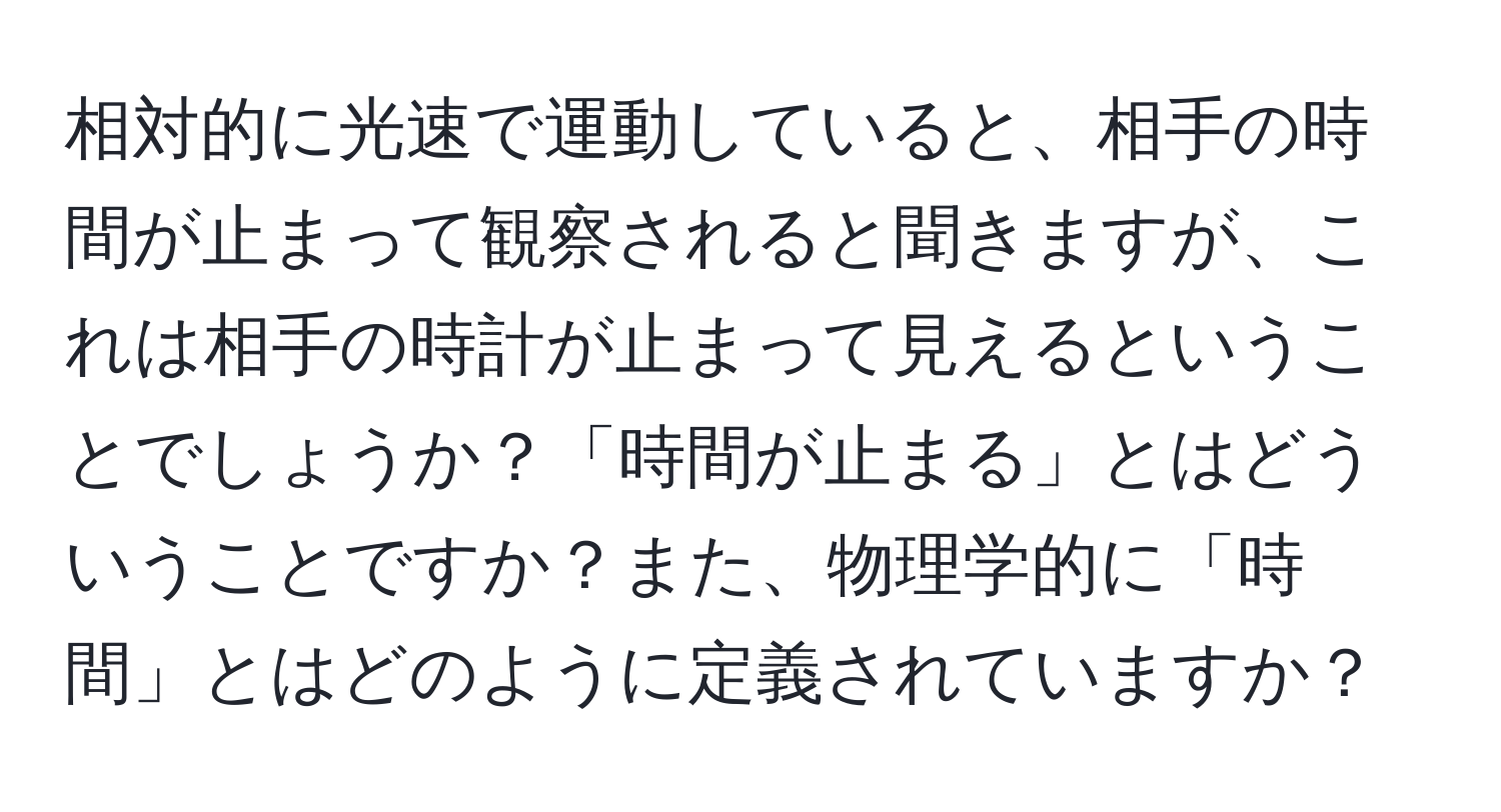 相対的に光速で運動していると、相手の時間が止まって観察されると聞きますが、これは相手の時計が止まって見えるということでしょうか？「時間が止まる」とはどういうことですか？また、物理学的に「時間」とはどのように定義されていますか？