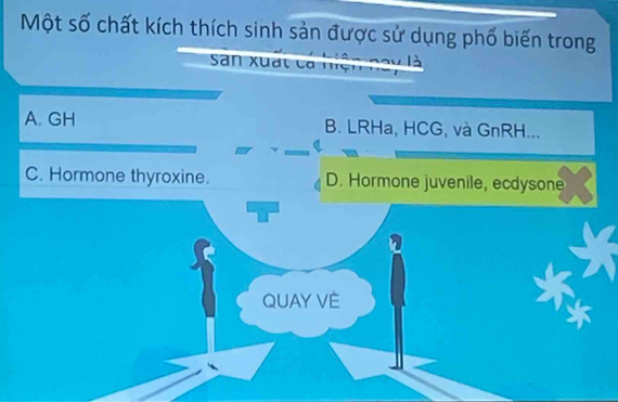 Một số chất kích thích sinh sản được sử dụng phố biến trong
San xuất ca mệ
A. GH B. LRHa, HCG, và GnRH...
C. Hormone thyroxine. D. Hormone juvenile, ecdysone
QUAY VÈ