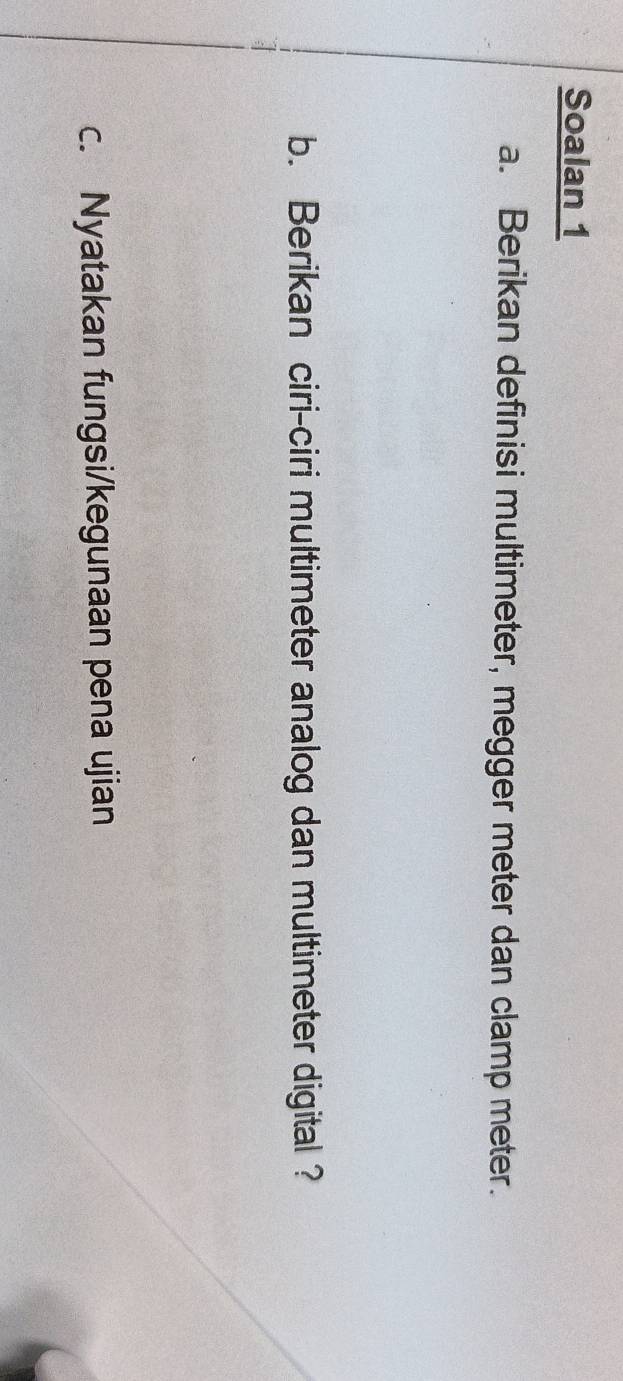Soalan 1 
a. Berikan definisi multimeter, megger meter dan clamp meter. 
b. Berikan ciri-ciri multimeter analog dan multimeter digital ? 
c. Nyatakan fungsi/kegunaan pena ujian