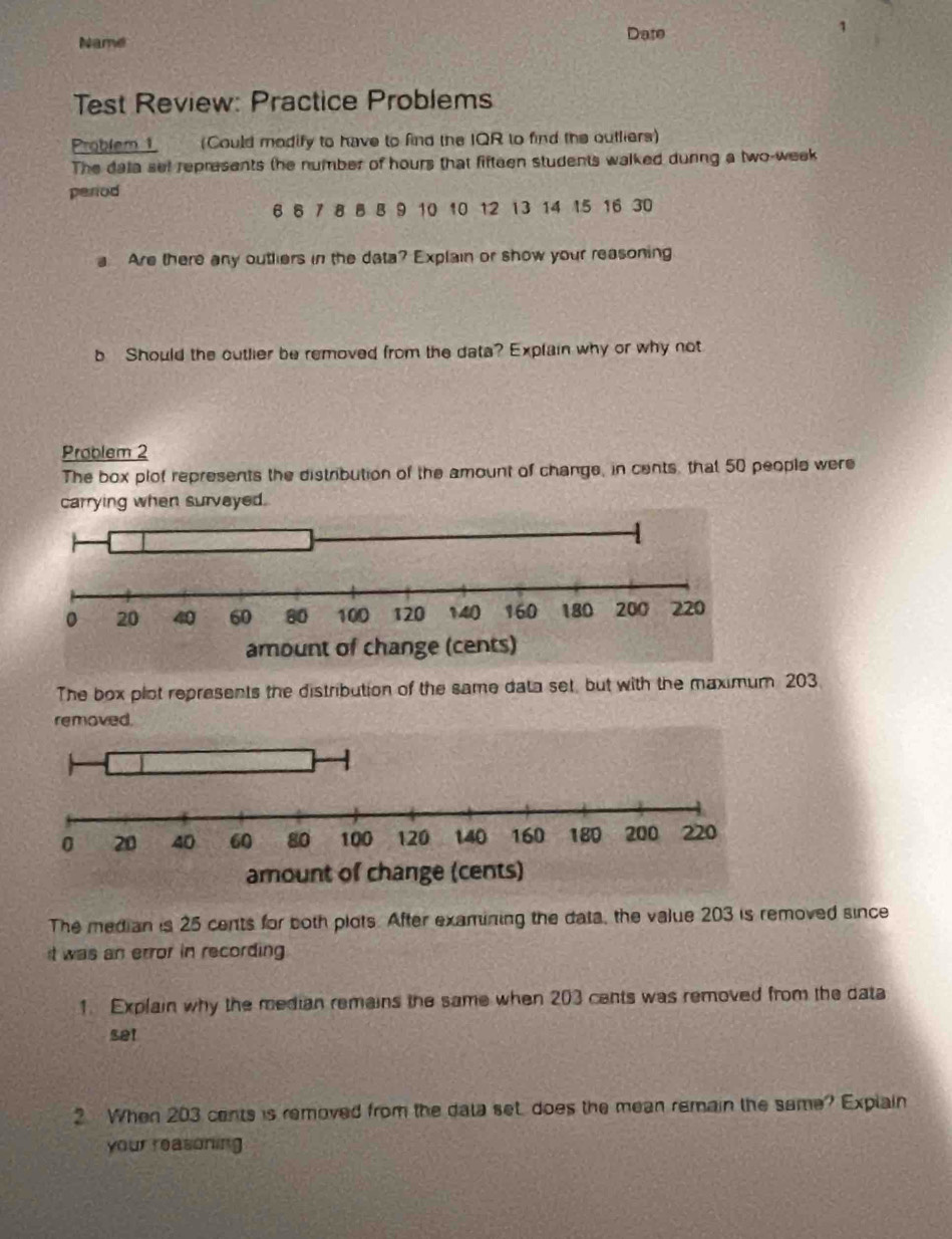 Name Date 
1 
Test Review: Practice Problems 
Problem1 (Could modify to have to find the IQR to find the outliers) 
The data sel represents the number of hours that fifteen students walked dunng a two-week
period
6 8 7 8 8 B 9 10 10 12 13 14 15 16 30
a Are there any outhiers in the data? Explain or show your reasoning 
b Should the cutlier be removed from the data? Explain why or why not 
Problem 2 
The box plot represents the distribution of the amount of change, in cents, that 50 people were 
carrying when survayed. 
The box plot represents the distribution of the same data set, but with the maximum 203
removed. 
The median is 25 cents for both plots. After examining the data, the value 203 is removed since 
it was an error in recording 
1. Explain why the median remains the same when 203 cents was removed from the data 
set 
2 When 203 cents is removed from the data set does the mean remain the same? Explain 
your reasoning