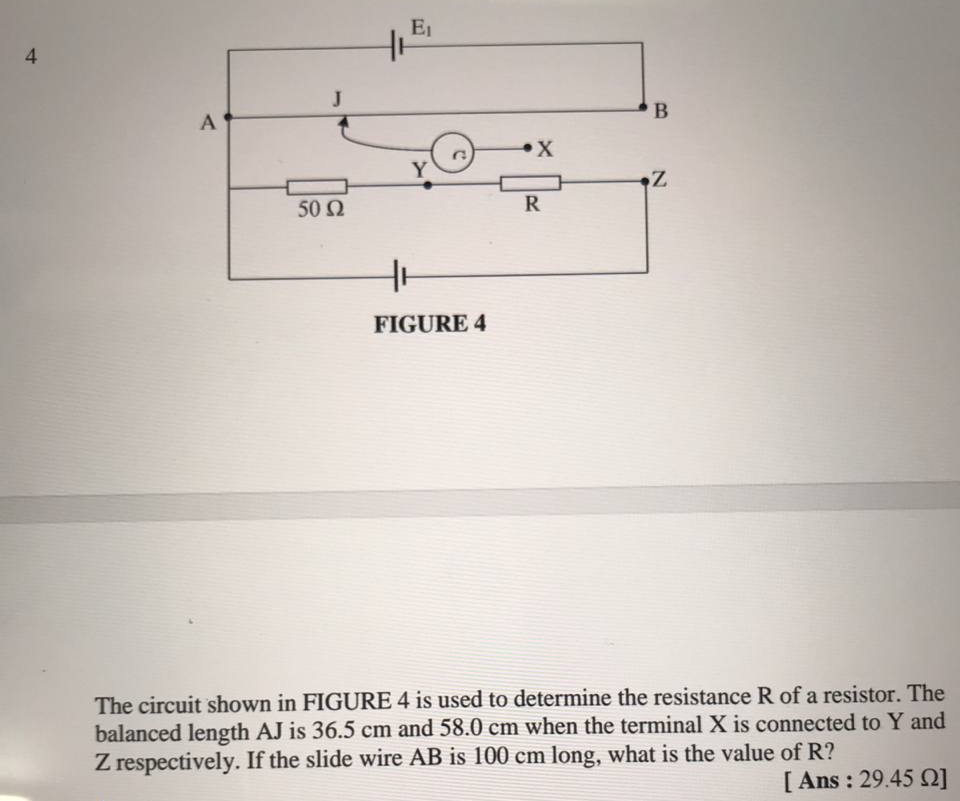 The circuit shown in FIGURE 4 is used to determine the resistance R of a resistor. The
balanced length AJ is 36.5 cm and 58.0 cm when the terminal X is connected to Y and
Z respectively. If the slide wire AB is 100 cm long, what is the value of R?
[ Ans : 29.45 Ω]