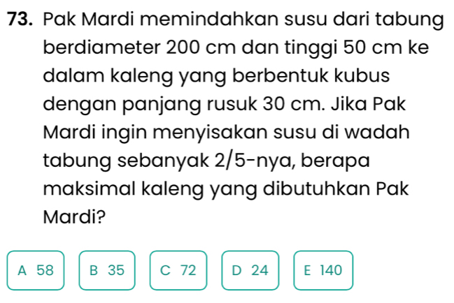 Pak Mardi memindahkan susu dari tabung
berdiameter 200 cm dan tinggi 50 cm ke
dalam kaleng yang berbentuk kubus
dengan panjang rusuk 30 cm. Jika Pak
Mardi ingin menyisakan susu di wadah
tabung sebanyak 2/5 -nya, berapa
maksimal kaleng yang dibutuhkan Pak
Mardi?
A 58 B 35 C 72 D 24 E 140