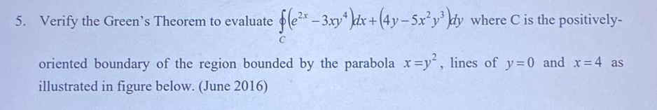 Verify the Green’s Theorem to evaluate  (e^(2x)-3xy^4)dx+(4y-5x^2y^3)dy where C is the positively- 
oriented boundary of the region bounded by the parabola x=y^2 , lines of y=0 and x=4 as 
illustrated in figure below. (June 2016)