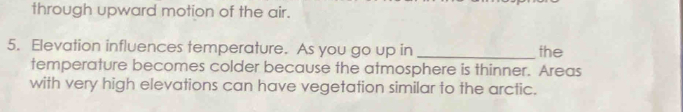 through upward motion of the air. 
5. Elevation influences temperature. As you go up in _the 
temperature becomes colder because the atmosphere is thinner. Areas 
with very high elevations can have vegetation similar to the arctic.