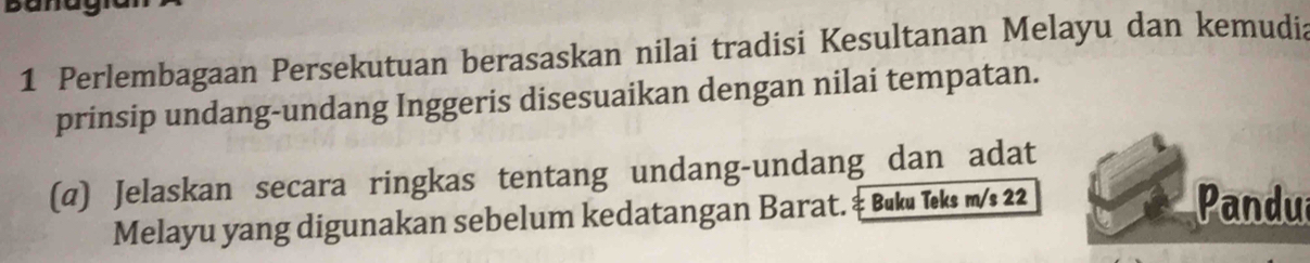 Perlembagaan Persekutuan berasaskan nilai tradisi Kesultanan Melayu dan kemudia 
prinsip undang-undang Inggeris disesuaikan dengan nilai tempatan. 
(@) Jelaskan secara ringkas tentang undang-undang dan adat 
Melayu yang digunakan sebelum kedatangan Barat. ‡ Buku Teks m/s 22
Pandua