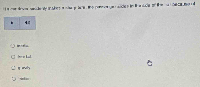 ll a car driver suddenly makes a sharp turn, the passenger slides to the side of the car because of
inertia
free fall
gravity
friction