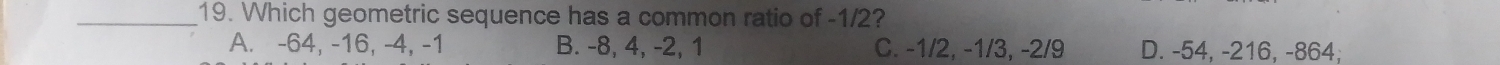 Which geometric sequence has a common ratio of -1/2?
A. -64, -16, -4, -1 B. -8, 4, -2, 1 C. -1/2, -1/3, -2/9 D. -54, -216, -864;