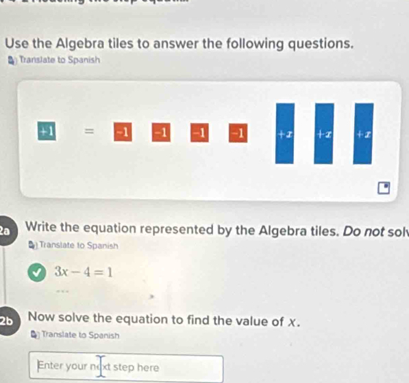 Use the Algebra tiles to answer the following questions. 
Translate to Spanish
+1 = 51 -1 -1 -1 +I +x +x. 
2ª Write the equation represented by the Algebra tiles. Do not sol 
Translate to Spanish
3x-4=1
2b Now solve the equation to find the value of x. 
Translate to Spanish 
Enter your noxt step here