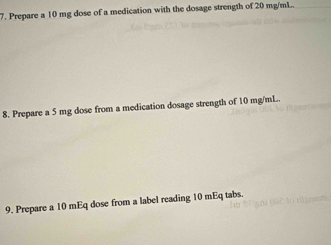 Prepare a 10 mg dose of a medication with the dosage strength of 20 mg/mL. 
8. Prepare a 5 mg dose from a medication dosage strength of 10 mg/mL. 
9. Prepare a 10 mEq dose from a label reading 10 mEq tabs.