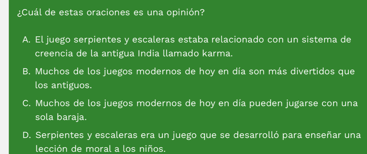 ¿Cuál de estas oraciones es una opinión?
A. El juego serpientes y escaleras estaba relacionado con un sistema de
creencia de la antigua India llamado karma.
B. Muchos de los juegos modernos de hoy en día son más divertidos que
los antiguos.
C. Muchos de los juegos modernos de hoy en día pueden jugarse con una
sola baraja.
D. Serpientes y escaleras era un juego que se desarrolló para enseñar una
lección de moral a los niños.