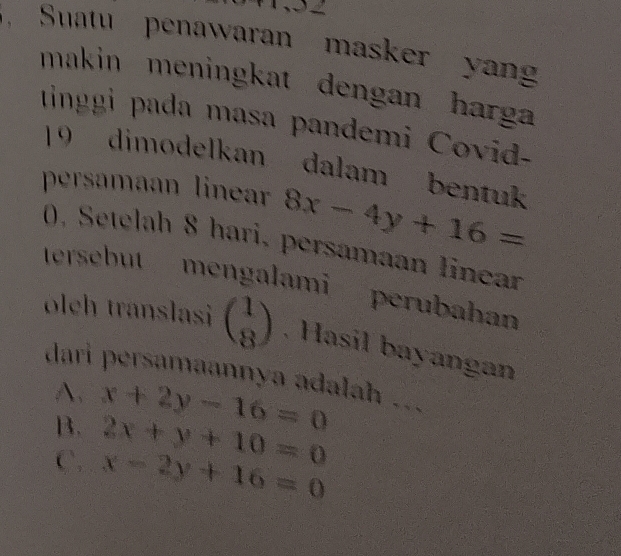 Suatu penawaran masker yan
makin meningkat dengan harga
tinggi pada masa pandemi Covid-
19 dimodelkan dalam bentuk
persamaan linear 8x-4y+16=
0, Setelah 8 hari, persamaan Iinear
tersebut mengalami perubahan
oleh translasi beginpmatrix 1 8endpmatrix. Hasil bayangan
dari persamaannya adalah ...
A.
B. x+2y-16=0
2x+y+10=0
C. x-2y+16=0