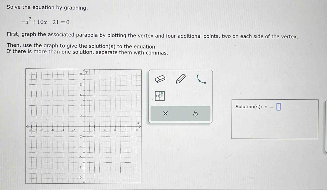 Solve the equation by graphing.
-x^2+10x-21=0
First, graph the associated parabola by plotting the vertex and four additional points, two on each side of the vertex. 
Then, use the graph to give the solution(s) to the equation. 
If there is more than one solution, separate them with commas. 
Solution(s): x=□