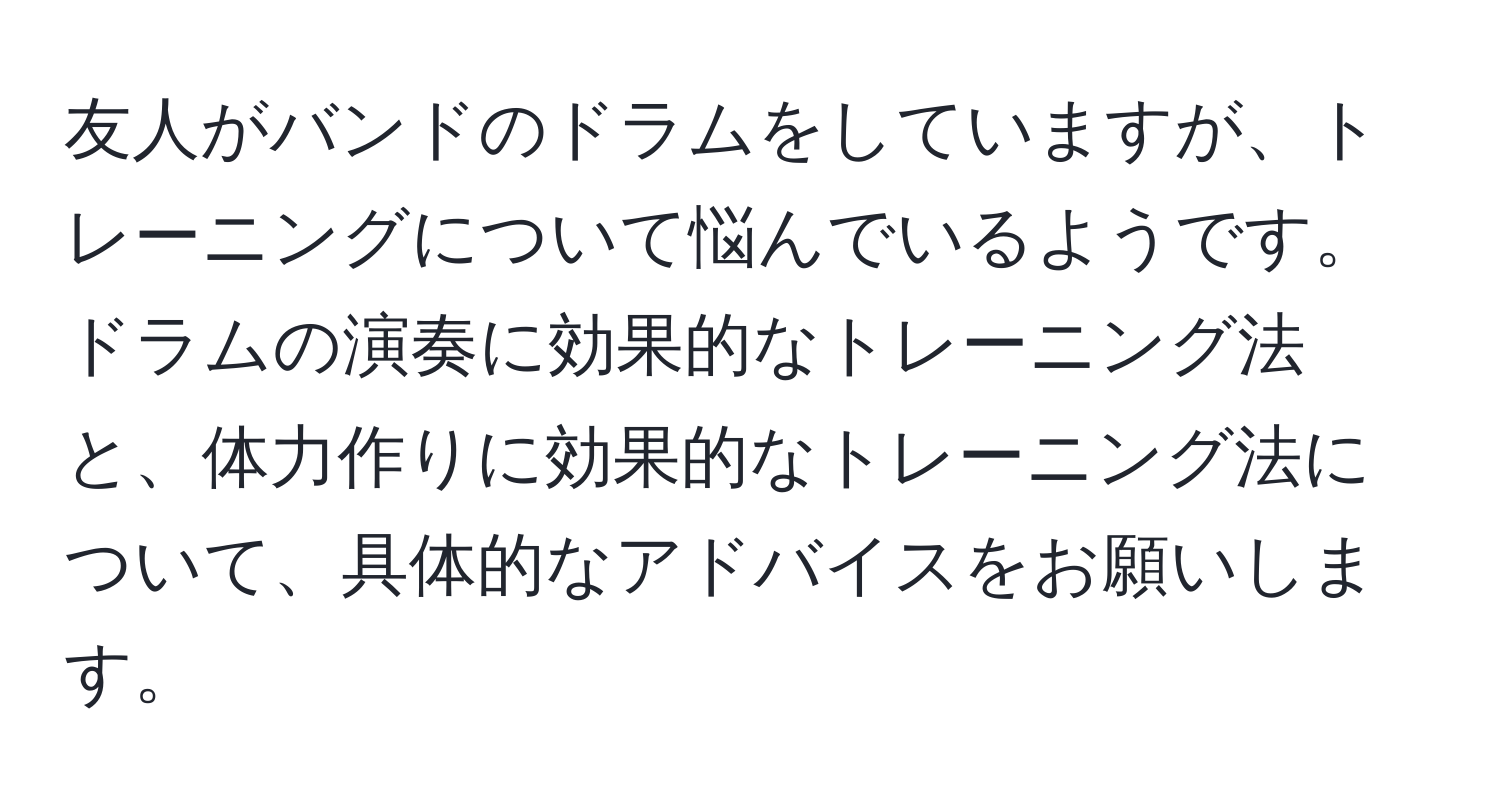 友人がバンドのドラムをしていますが、トレーニングについて悩んでいるようです。ドラムの演奏に効果的なトレーニング法と、体力作りに効果的なトレーニング法について、具体的なアドバイスをお願いします。