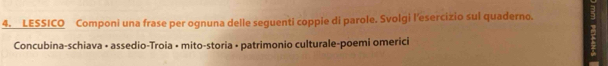 LESSICO Componi una frase per ognuna delle seguenti coppie di parole. Svolgi l'esercizio sul quaderno. 
Concubina-schiava • assedio-Troia • mito-storia • patrimonio culturale-poemi omerici