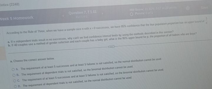 istics (2248)
Week 5 Homework Question 7. 7.1.41 W Score: 11 31% 3 17 of 28 point
Save
Points: 0 of 1
According to the Rule of Three, when we have a sample size n with x=0 successes, we have 95% confidence that the true population proportion has an upper bound of  3/n 
a. If n independent trials result in no successes, why can't we find confidence interval limits by using the methods described in this section?
b. If 40 couples use a method of gender selection and each couple has a baby girl, what is the 95% upper bound for p, the proportion of all babies who are boys?
a. Choose the correct answer below.
A. The requirement of at least 5 successes and at least 5 failures is not satisfied, so the normal distribution cannot be used
B. The requirement of dependent trials is not satisfied, so the binomial distribution cannot be used.
C. The requirement of at least 5 successes and at least 5 failures is not satisfied, so the binomial distribution cannot be used.
D. The requirement of dependent trials is not satisfied, so the normal distribution cannot be used.