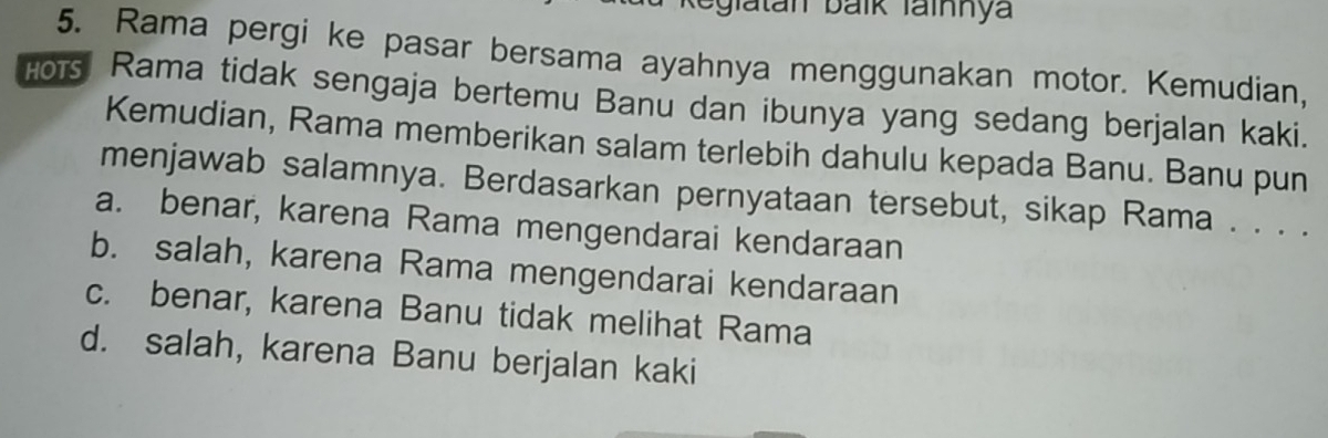 eglatan balk Tainnya
5. Rama pergi ke pasar bersama ayahnya menggunakan motor. Kemudian,
Hors Rama tidak sengaja bertemu Banu dan ibunya yang sedang berjalan kaki.
Kemudian, Rama memberikan salam terlebih dahulu kepada Banu. Banu pun
menjawab salamnya. Berdasarkan pernyataan tersebut, sikap Rama . . . .
a. benar, karena Rama mengendarai kendaraan
b. salah, karena Rama mengendarai kendaraan
c. benar, karena Banu tidak melihat Rama
d. salah, karena Banu berjalan kaki