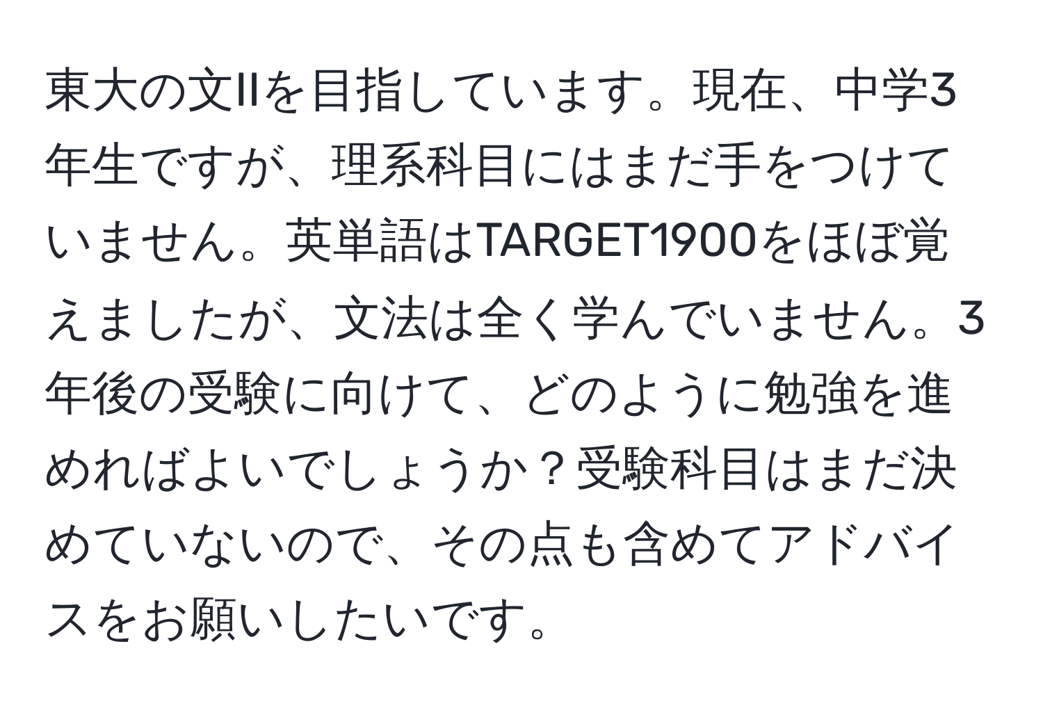 東大の文IIを目指しています。現在、中学3年生ですが、理系科目にはまだ手をつけていません。英単語はTARGET1900をほぼ覚えましたが、文法は全く学んでいません。3年後の受験に向けて、どのように勉強を進めればよいでしょうか？受験科目はまだ決めていないので、その点も含めてアドバイスをお願いしたいです。