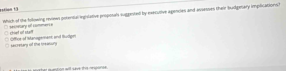 estion 13
Which of the following reviews potential legislative proposals suggested by executive agencies and assesses their budgetary implications?
secretary of commerce
chief of staff
Office of Management and Budget
secretary of the treasury
aother question will save this response.