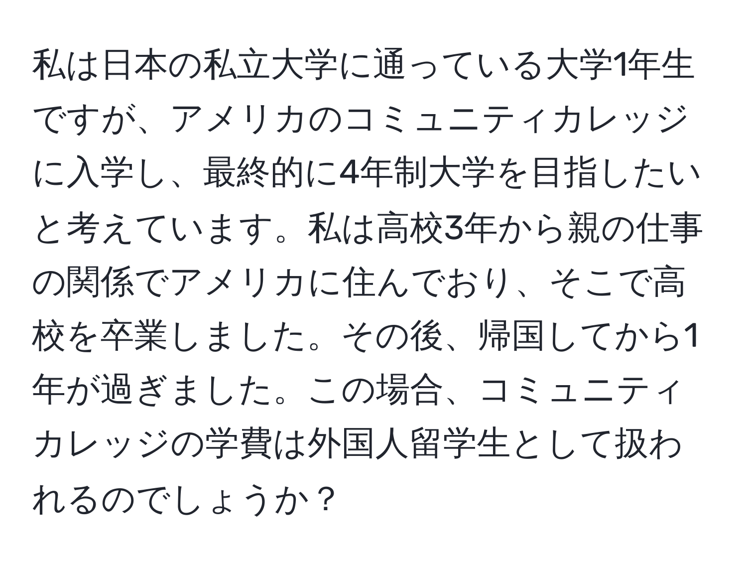 私は日本の私立大学に通っている大学1年生ですが、アメリカのコミュニティカレッジに入学し、最終的に4年制大学を目指したいと考えています。私は高校3年から親の仕事の関係でアメリカに住んでおり、そこで高校を卒業しました。その後、帰国してから1年が過ぎました。この場合、コミュニティカレッジの学費は外国人留学生として扱われるのでしょうか？