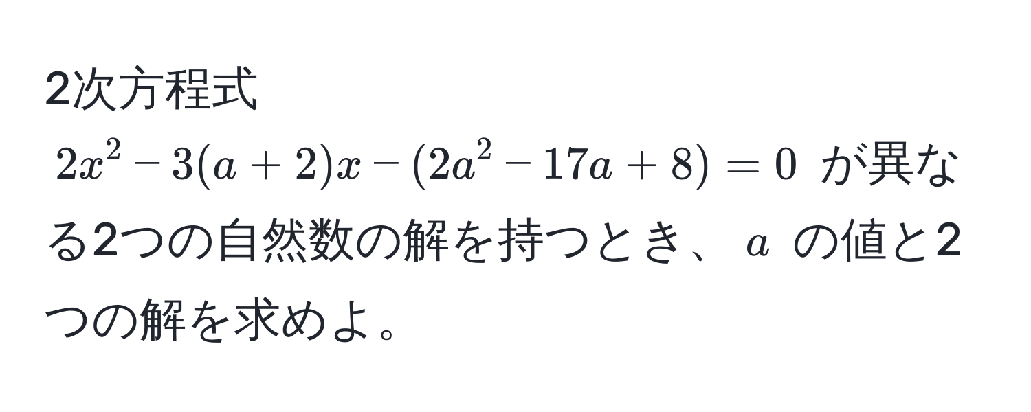 2次方程式 ( 2x^2 - 3(a + 2)x - (2a^2 - 17a + 8) = 0 ) が異なる2つの自然数の解を持つとき、( a ) の値と2つの解を求めよ。